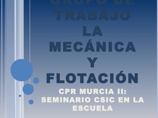 GRUPO DE
TRABAJO
LA
MECÁNICA
Y
FLOTACIÓN
CPR MURCIA II:
SEMINARIO CSIC EN LA
ESCUELA
 