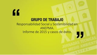 GRUPO DE TRABAJO
Responsabilidad	
  Social	
  y	
  Sostenibilidad	
  en	
  
ANEPMA.
Informe	
  de	
  2015	
  y	
  casos	
  de	
  éxito.
“ “
 