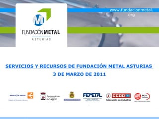 FUNDACIÓN PARA LA FORMACIÓN, LA CUALIFICACIÓN Y EL EMPLEO EN EL SECTOR METAL DE ASTURIAS

                                                                                    www.fundacionmetal.
                                                                                           org




SERVICIOS Y RECURSOS DE FUNDACIÓN METAL ASTURIAS
                                     3 DE MARZO DE 2011
 