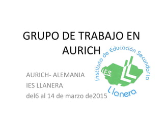 GRUPO DE TRABAJO EN
AURICH
AURICH- ALEMANIA
IES LLANERA
del6 al 14 de marzo de2015
 