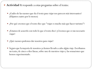  Actividad 1: responde a estas preguntas sobre el texto:
 ¿Cuáles de las razones que da el texto para viajar nos parecen más interesantes?
(Elijamos cuatro por lo menos)
 ¿Por qué creemos que el texto dice que "viajar es mucho más que hacer turismo"?
 ¿Estamos de acuerdo con todo lo que el texto dice? ¿Creemos que es tan necesario
viajar?
 ¿Qué razones podemos dar nosotros para viajar?
 Seguro que la mayoría de nosotros ya hemos llevado a cabo algún viaje. Escribamos
un texto, de cinco o diez líneas, sobre uno de nuestros viajes y las sensaciones que
hemos experimentado.
 