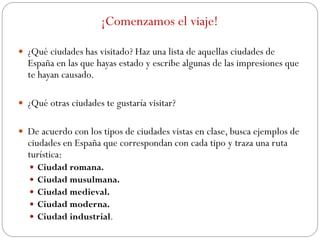 ¡Comenzamos el viaje!
 ¿Qué ciudades has visitado? Haz una lista de aquellas ciudades de
España en las que hayas estado y escribe algunas de las impresiones que
te hayan causado.
 ¿Qué otras ciudades te gustaría visitar?
 De acuerdo con los tipos de ciudades vistas en clase, busca ejemplos de
ciudades en España que correspondan con cada tipo y traza una ruta
turística:
 Ciudad romana.
 Ciudad musulmana.
 Ciudad medieval.
 Ciudad moderna.
 Ciudad industrial.
 