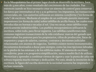  En la Mesopotamia fue el primer lugar donde se desarrolló la escritura, hace
más de 5,000 años, como resultado del crecimiento de las ciudades. Fue
entonces cuando se hizo necesario crear un sistema de control para conservar
los datos que interesaban al rey y a su gobierno: los impuestos, las transacciones
comerciales, etc. Los sumerios utilizaron un sistema cuneiforme (“en forma de
cuña”) de escritura. Mediante el empleo de un estilizado punzón marcaron
impresiones (en forma de cuña) sobre tablillas de arcilla fresca, las cuales eran
introducidas en hornos o secadas al sol. Una vez secas, estas tablillas eran
prácticamente indestructibles. Los pueblos mesopotámicos utilizaron la
escritura, sobre todo, para llevar registros. Las tablillas cuneiformes más
comunes registran transacciones de la vida cotidiana: marcas del ganado que
conservaban los pastores para los propietarios, cifras de producción, listas de
impuestos y pagos de salarios, cuentas, contratos y decisiones judiciales
relacionadas con asuntos de negocios. También existen textos monumentales,
documentos destinados a durar para siempre, como las inscripciones labradas
en la piedra de las estatuas y de los edificios reales. El sistema de escritura
cuneiforme, pese a su progresiva simplificación, nunca resultó fácil de utilizar.
Memorizar y aprender a combinar cientos de signos y usar la punta de caña con
soltura requería mucho tiempo y dedicación. Por esto, desde la invención de la
escritura, la figura del escriba dentro de la sociedad sumeria fue respetada e
incluso venerada.
 