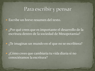  Escribe un breve resumen del texto.
 ¿Por qué crees que es importante el desarrollo de la
escritura dentro de la sociedad de Mesopotamia?
 ¿Te imaginas un mundo en el que no se escribiera?
 ¿Cómo crees que cambiaría tu vida diaria si no
conociéramos la escritura?
 