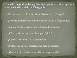  Trata de responder a las siguientes preguntas del vídeo que vas
a ver acerca de la civilización egipcia:
 De nuevo una civilización a la orilla de un río. ¿Por qué?
 ¿Por qué fue importante el Nilo, además de para la agricultura?
 ¿De qué forma se organizaba la sociedad en Egipto?
 ¿Cómo era la escritura en el antiguo Egipto?
 ¿Cuál era la utilidad de las pirámides?
 ¿Cuál es la principal característica del arte egipcio?
 ¿Qué es la piedra Rosetta y cuál es su importancia?
 