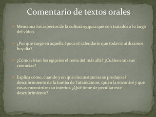  Menciona los aspectos de la cultura egipcia que son tratados a lo largo
del vídeo.
 ¿Por qué surge en aquella época el calendario que todavía utilizamos
hoy día?
 ¿Cómo vivían los egipcios el tema del más allá? ¿Cuáles eran sus
creencias?
 Explica cómo, cuando y en qué circunstancias se produjo el
descubrimiento de la tumba de Tutankamon, quién la encontró y qué
cosas encontró en su interior. ¿Qué tiene de peculiar este
descubrimiento?
Comentario de textos orales
 
