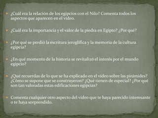  ¿Cuál era la relación de los egipcios con el Nilo? Comenta todos los
aspectos que aparecen en el vídeo.
 ¿Cuál era la importancia y el valor de la piedra en Egipto? ¿Por qué?
 ¿Por qué se perdió la escritura jeroglífica y la memoria de la cultura
egipcia?
 ¿En qué momento de la historia se revitalizó el interés por el mundo
egipcio?
 ¿Qué recuerdas de lo que se ha explicado en el vídeo sobre las pirámides?
¿Cómo se supone que se construyeron? ¿Qué tienen de especial? ¿Por qué
son tan valoradas estas edificaciones egipcias?
 Comenta cualquier otro aspecto del vídeo que te haya parecido interesante
o te haya sorprendido.
 