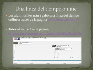  Los alumnos llevarán a cabo una línea del tiempo
online a través de la página www.timetoast.com
 Tutorial web sobre la página:
https://www.youtube.com/watch?v=W6qT0zbzTSc
 