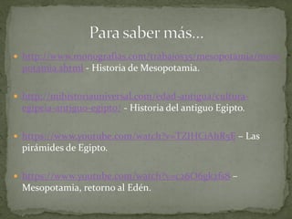  http://www.monografias.com/trabajos35/mesopotamia/meso
potamia.shtml - Historia de Mesopotamia.
 http://mihistoriauniversal.com/edad-antigua/cultura-
egipcia-antiguo-egipto/ - Historia del antiguo Egipto.
 https://www.youtube.com/watch?v=TZIHCiAhR5E – Las
pirámides de Egipto.
 https://www.youtube.com/watch?v=c26O6gk2fs8 –
Mesopotamia, retorno al Edén.
 