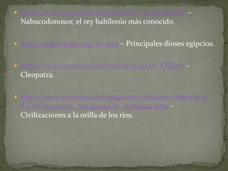  https://www.youtube.com/watch?v=_czn6r4GBV8 –
Nabucodonosor, el rey babilonio más conocido.
 http://egiptologia.org/?p=429 – Principales dioses egipcios.
 https://www.youtube.com/watch?v=qx7P-XYJR3Y –
Cleopatra.
 http://www.proyectosalonhogar.com/Salones/Historia/4-
6/Civilizaciones_Antiguas/Civ_Antiguas.htm -
Civilizaciones a la orilla de los ríos.
 