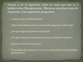  Vamos a ver el siguiente vídeo en clase que nos va a
hablar sobre Mesopotamia. Mientras escuchas trata de
responder a las siguientes preguntas:
 ¿Cuándo aparece Mesopotamia?
 ¿Qué características tenía la zona donde surge esta civilización?
 ¿Por qué surgen los primeros poblados?
 ¿Por qué crees que la sociedad comienza a dividir los trabajos?
 ¿Quiénes fueron los sumerios?
 El excedente de productos es clave en el desarrollo de estos pueblos.
¿Qué provoca?
 