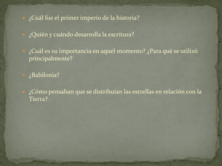  ¿Cuál fue el primer imperio de la historia?
 ¿Quién y cuándo desarrolla la escritura?
 ¿Cuál es su importancia en aquel momento? ¿Para qué se utilizó
principalmente?
 ¿Babilonia?
 ¿Cómo pensaban que se distribuían las estrellas en relación con la
Tierra?
 