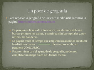  Para repasar la geografía de Oriente medio utilizaremos la
página http://online.seterra.net/es
 En parejas en la sala de informática, los alumnos deberán
buscar primero los países, a continuación las capitales y, por
último, las banderas.
 La página mide el tiempo que emplean los alumnos en ubicar
los distintos países llevaremos a cabo un
pequeño CONCURSO.
 Para terminar con el apartado de geografía, podemos
completar un mapa físico de Oriente medio.
 