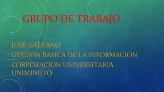 GRUPO DE TRABAJO 
JOSE GALEANO 
GESTION BASICA DE LA INFORMACION 
CORPORACION UNIVERSITARIA 
UNIMINUTO 
 