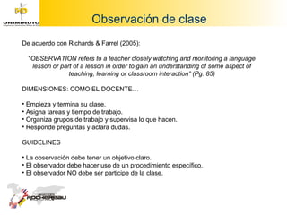Observación de clase De acuerdo con Richards & Farrel (2005):  “ OBSERVATION refers to a teacher closely watching and monitoring a language lesson or part of a lesson in order to gain an understanding of some aspect of teaching, learning or classroom interaction” (Pg. 85) DIMENSIONES: COMO EL DOCENTE… Empieza y termina su clase. Asigna tareas y tiempo de trabajo. Organiza grupos de trabajo y supervisa lo que hacen. Responde preguntas y aclara dudas. GUIDELINES La observación debe tener un objetivo claro. El observador debe hacer uso de un procedimiento específico. El observador NO debe ser participe de la clase. 