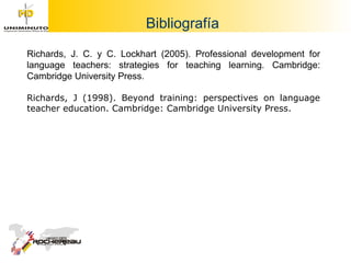 Bibliografía Richards, J. C. y C. Lockhart (2005). Professional development for language teachers: strategies for teaching learning. Cambridge: Cambridge University Press. Richards, J (1998). Beyond training: perspectives on language teacher education. Cambridge: Cambridge University Press.  