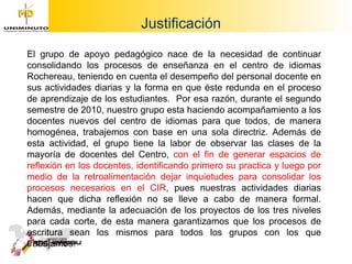 Justificación  El grupo de apoyo pedagógico nace de la necesidad de continuar consolidando los procesos de enseñanza en el centro de idiomas Rochereau, teniendo en cuenta el desempeño del personal docente en sus actividades diarias y la forma en que éste redunda en el proceso de aprendizaje de los estudiantes.  Por esa razón, durante el segundo semestre de 2010, nuestro grupo esta haciendo acompañamiento a los docentes nuevos del centro de idiomas para que todos, de manera homogénea, trabajemos con base en una sola directriz. Además de esta actividad, el grupo tiene la labor de observar las clases de la mayoría de docentes del Centro,  con el fin de generar espacios de reflexión en los docentes, identificando primero su practica y luego por medio de la retroalimentación dejar inquietudes para consolidar los procesos necesarios en el CIR , pues nuestras actividades diarias hacen que dicha reflexión no se lleve a cabo de manera formal. Además, mediante la adecuación de los proyectos de los tres niveles para cada corte, de esta manera garantizamos que los procesos de escritura sean los mismos para todos los grupos con los que trabajamos. 