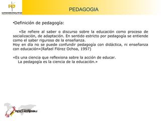 PEDAGOGIA Definición de pedagogía:  «Se refiere al saber o discurso sobre la educación como proceso de socialización, de adaptación. En sentido estricto por pedagogía se entiende como el saber riguroso de la enseñanza. Hoy en día no se puede confundir pedagogía con didáctica, ni enseñanza con educación»(Rafael Flórez Ochoa, 1997) «Es una ciencia que reflexiona sobre la acción de educar. La pedagogía es la ciencia de la educación.» 