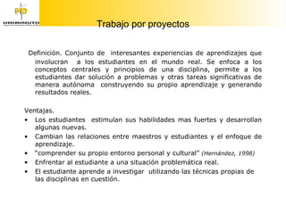 Trabajo por proyectos Definición. Conjunto de  interesantes experiencias de aprendizajes que involucran  a los estudiantes en el mundo real. Se enfoca a los conceptos centrales y principios de una disciplina, permite a los estudiantes dar solución a problemas y otras tareas significativas de manera autónoma  construyendo su propio aprendizaje y generando resultados reales.  Ventajas. Los estudiantes  estimulan sus habilidades mas fuertes y desarrollan algunas nuevas. Cambian las relaciones entre maestros y estudiantes y el enfoque de aprendizaje. “ comprender su propio entorno personal y cultural”  (Hernández, 1998)  Enfrentar al estudiante a una situación problemática real. El estudiante aprende a investigar  utilizando las técnicas propias de las disciplinas en cuestión. 