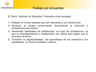 Trabajo por proyectos El “Buck  Institute for Education” menciona otras ventajas: 1. Trabajar en temas actuales que son relevantes y de interés local. Construir su propio conocimiento favoreciendo la retención y transferencia del mismo. Desarrollar habilidades de colaboración  en lugar de competencia  ya que la interdependencia y colaboración son claves para lograr que el proyecto funcione. Transferir la responsabilidad  del aprendizaje de los maestros a los estudiantes  en forma completa o parcial. 
