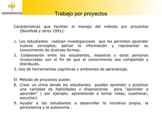 Trabajo por proyectos Características que facilitan el manejo del método por proyectos (Blumfeld y otros 1991): 1. Los estudiantes  realizan investigaciones  que les permiten aprender nuevos conceptos, aplicar la información y representar su conocimiento de diversas formas. 2. Colaboración entre los estudiantes, maestros y otras personas involucradas con el fin de que el conocimiento sea compartido y distribuido. 3. Uso de herramientas cognitivas y ambientes de aprendizaje. El  Método de proyectos puede: Crear un clima donde los estudiantes  puedan aprender y practicar una variedad de habilidades y disposiciones  para “aprender a aprender” ( por ejemplo: aprendiendo a tomar notas, cuestionar, escuchar) Ayudar a los estudiantes a desarrollar la iniciativa propia, la persistencia y la autonomía . 
