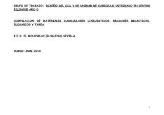 GRUPO DE TRABAJO: DISEÑO DEL CLIL Y DE UNIDAD DE CURRICULO INTEGRADO EN CENTRO
BILINGÜE AÑO 0



COMPILACION DE MATERIALES CURRICULARES LINGUISTICOS: UNIDADES DIDACTICAS,
GLOSARIOS Y TAREA.



I.E.S. EL MOLINILLO (GUILLENA) SEVILLA




CURSO: 2009-2010




                                                                             1
 