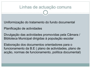 Linhas de actuação comuns


Uniformização do tratamento do fundo documental
Planificação de actividades
Divulgação das actividades promovidas pela Câmara /
Biblioteca Municipal dirigidas à população escolar
Elaboração dos documentos orientadores para o
funcionamento da B.E ( plano de actividades, plano de
acção, normas de funcionamento, política documental)
 