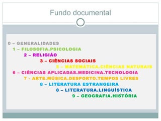 Fundo documental



0 – GENERALIDADES
  1 – FILOSOFIA.PSICOLOGIA
       2 – RELIGIÃO
             3 – CIÊNCIAS SOCIAIS
                    5 – MATEMÁTICA.CIÊNCIAS NATURAIS
  6 – CIÊNCIAS APLICADAS.MEDICINA.TECNOLOGIA
       7 - ARTE.MÚSICA.DESPORTO.TEMPOS LIVRES
             8 – LITERATURA ESTRANGEIRA
                    8 – LITERATURA.LINGUÍSTICA
                           9 – GEOGRAFIA.HISTÓRIA
 
 