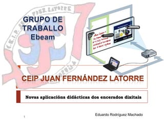 GRUPO DE TRABALLOEbeam Novas aplicaciónsdidácticas dos encerados dixitais  CEIP Juan Fernández Latorre Eduardo Rodríguez Machado 1 