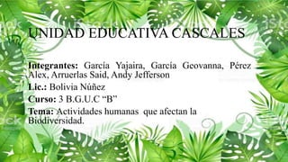 UNIDAD EDUCATIVA CASCALES
Integrantes: García Yajaira, García Geovanna, Pérez
Alex, Arruerlas Said, Andy Jefferson
Lic.: Bolivia Núñez
Curso: 3 B.G.U.C “B”
Tema: Actividades humanas que afectan la
Biodiversidad.
 