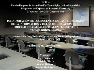 FATLA
  Fundación para la Actualización Tecnológica de Latinoamérica
          Programa de Experto en Procesos Elearning
               Modulo 5 – PACIE- Capacitación


INCORPORACIÓN DE LOS DOCENTES EN LAS TECNOLOGÍAS
   DE LA INFORMACIÓN Y DE LA COMUNICACIÓN EN EL
    PROCESO EDUCATIVO VIRTUAL EN EL INSTITUTO
               TECNOLÓGICO GAMMA

   Asesores en Programas de Capacitación Tecno pedagógicos
                       (PROCATEC)

                 Elearning al alcance de todos.


                          Miembros
                         Luis Sequera
                        Patricia Piñero
                        Yender Ramírez
                       Sandra Rodríguez
 