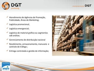  Atendimento de Agências de Promoção,
Publicidade, Áreas de Marketing;
 Logística promocional;
 Logística emergencial;
 Logística de material gráfico ou segmentos
sob análise;
 Gerenciamento de distribuição nacional
 Recebimento, armazenamento, manuseio e
controle de tráfego ;
 Entrega controlada e gestão de informação;
 