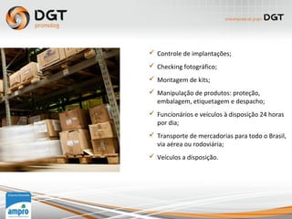  Controle de implantações;
 Checking fotográfico;
 Montagem de kits;
 Manipulação de produtos: proteção,
embalagem, etiquetagem e despacho;
 Funcionários e veículos à disposição 24 horas
por dia;
 Transporte de mercadorias para todo o Brasil,
via aérea ou rodoviária;
 Veículos a disposição.
 