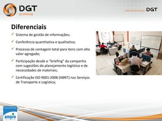  Sistema de gestão de informações;
 Conferência quantitativa e qualitativa;
 Processo de contagem total para itens com alto
valor agregado;
 Participação desde o “briefing” da campanha
com sugestões do planejamento logístico e de
necessidades de materiais;
 Certificação ISO 9001:2008 (ABNT) nos Serviços
de Transporte e Logística;
Diferenciais
 