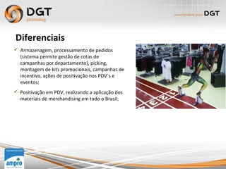  Armazenagem, processamento de pedidos
(sistema permite gestão de cotas de
campanhas por departamento), picking,
montagem de kits promocionais, campanhas de
incentivo, ações de positivação nos PDV´s e
eventos;
 Positivação em PDV, realizando a aplicação dos
materiais de merchandising em todo o Brasil;
Diferenciais
 