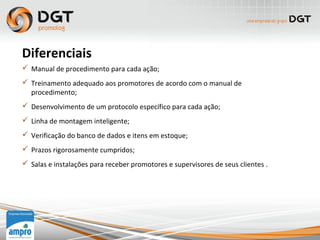  Manual de procedimento para cada ação;
 Treinamento adequado aos promotores de acordo com o manual de
procedimento;
 Desenvolvimento de um protocolo específico para cada ação;
 Linha de montagem inteligente;
 Verificação do banco de dados e itens em estoque;
 Prazos rigorosamente cumpridos;
 Salas e instalações para receber promotores e supervisores de seus clientes .
Diferenciais
 