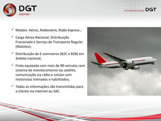  Modais: Aéreo, Rodoviário, Rodo-Express ;
 Carga Aérea Nacional, Distribuição
Fracionada e Serviço de Transporte Regular
(Malotes);
 Distribuição de E-commerce (B2C e B2B) em
âmbito nacional;
 Frota equipada com mais de 90 veículos com
sistema de monitoramento via satélite,
comunicação via rádio e celular com
motoristas treinados e habilitados;
 Todas as informações são transmitidas para
o cliente via internet ou SAC.
 