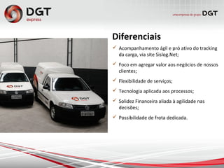  Acompanhamento ágil e pró ativo do tracking
da carga, via site Sislog.Net;
 Foco em agregar valor aos negócios de nossos
clientes;
 Flexibilidade de serviços;
 Tecnologia aplicada aos processos;
 Solidez Financeira aliada à agilidade nas
decisões;
 Possibilidade de frota dedicada.
 