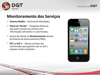 Monitoramento dos Serviços
 Sistema Mobile – Controle de Atividades;
 Diário de “Bordo” – Fotografia Diária da
operação enviada aos clientes com
informações relevantes e customizadas;
 Acesso do cliente ao Monitoramento através
do Sistema de Gerenciamento (TMS);
 KPI´s x SLA´s – Nossos serviços são
monitorados para garantir que os SLA´s
estejam sendo cumpridos.
 