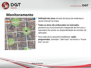 Monitoramento
 Definição dos alvos através de busca de endereço e
ajuste manual no mapa
 Todos os alvos são embarcados no rastreador,
portanto seu funcionamento independe de link com a
operadora de celular ou disponibilidade do servidor de
aplicação.
 Para cada alvo é possível estabelecer ações
programadas. Exemplo: “abrir baú” ao entrar e “travar
baú” ao sair
Leitura de Sensores
 