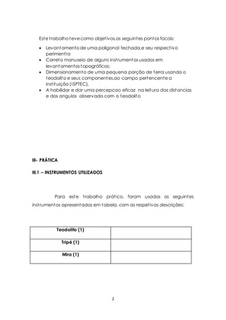 Este t rabalho teve como objet ivos,os seguintes pontos focais: 
 Levantamento de uma poligonal fechada,e seu respect ivo 
2 
periment ro 
 Correto manuseio de alguns inst rumentos usados em 
levantamentos topográficos; 
 Dimensionamento de uma pequena porção de terra usando o 
teodolito e seus componentes,ao campo pertencente a 
inst ituição (ISPTEC). 
 A habilidar e dar uma percepcao eficaz na leitura das distancias 
e dos angulos observado com o teodolito 
III- PRÁTICA 
III.1 – INSTRUMENTOS UTILIZADOS 
Para este t rabalho prát ico, foram usados os seguintes 
inst rumentos apresentados em tabela, com as respet ivas descrições: 
Teodolito (1) 
Tripé (1) 
Mira (1) 
 