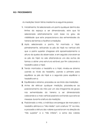 3 
III.2- PROCEDIMENTO 
As medições foram feitas mediante os seguintes passos: 
1. Inicialmente, foi selecionado um ponto qualquer dent ro dos 
limites do espaço a ser dimensionado, este que foi 
selecionado arbit rariamente com base no grau de 
visibilidade que este proporcionava das ext remidades do 
terreno de formas a facilitar a medição; 
2. Após selecionado o ponto, foi montado o t ripé, 
primeiramente, est icando os pés do t ripé na vert ical até 
que a parte superior chegasse até aproximadamente a 
altura do queixo do observador, e em seguida cravaram-se 
os pés do t ripé no solo afastando-os uns dos out ros de 
formas a obter uma est rutura estável, por fim colocando o 
teodolito sobre o t ripé; 
3. Tendo montados o teodolito e o t ripé, nivelou-se sistema 
usando os níveis do teodolito, usando o primeiro para 
equilibrar os pés do t ripé e o segundo para equilibrar o 
teodolito em si; 
4. Equilibrado o sistema, procedeu-se ao início das medições; 
5. Antes de efetuar qualquer medição, procedeu-se ao 
posicionamento da mira por um dos integrantes do grupo 
nas ext remidades do terreno a ser dimensionado 
colocando-a o mais vert ical possível e evitando que esta se 
mexesse durante a leitura da medição; 
6. Posicionada a mira, o indivíduo encarregue de manusear o 
teodolito alinhava o “hilo médio” com a leit ura “0” na mira, 
e procedia a leitura dos valores que estavam na direção do 
“hilo superior” e o “hilo inferior”, a soma dos valores 
 