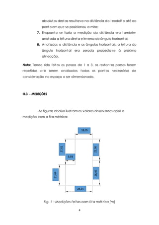 absolutos destas resultava na distância do teodolito até ao 
ponto em que se posicionou a mira; 
7. Enquanto se fazia a medição da distância era também 
anotada a leitura direta e inversa do ângulo horizontal; 
8. Anotados a distância e os ângulos horizontais, a leitura do 
ângulo horizontal era zerada procedia-se à próxima 
alineação. 
Nota: Tendo sido feitos os passos de 1 a 3, os restantes passos foram 
repet idos até serem analisados todos os pontos necessários de 
consideração no espaço a ser dimensionado. 
28,21 
1 
4 
III.3 – MEDIÇÕES 
As figuras abaixo ilust ram os valores observados após a 
medição com a fita mét rica: 
18,05 
27,01 
21,64 
26,46 22,36 
9,93 
4 
Fig. 1 – Medições feitas com fita mét rica [m] 
 