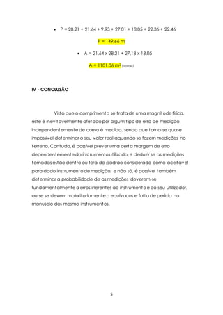  P = 28,21 + 21,64 + 9,93 + 27,01 + 18,05 + 22,36 + 22,46 
P = 149,66 m 
 A = 21,64 x 28,21 + 27,18 x 18,05 
A = 1101,06 m2 (aprox.) 
5 
IV - CONCLUSÃO 
Visto que o comprimento se t rata de uma magnitude física, 
este é inevitavelmente afetado por algum t ipo de erro de medição 
independentemente de como é medido, sendo que torna-se quase 
impossível determinar o seu valor real aquando se fazem medições no 
terreno. Contudo, é possível prever uma certa margem de erro 
dependentemente do inst rumento ut ilizado, e deduzir se as medições 
tomadas estão dent ro ou fora do padrão considerado como aceitável 
para dado inst rumento de medição, e não só, é possível também 
determinar a probabilidade de as medições deverem-se 
fundamentalmente a erros inerentes ao inst rumento e ao seu ut ilizador, 
ou se se devem maioritariamente a equívocos e falta de perícia no 
manuseio dos mesmo inst rumentos. 
 