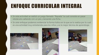 ENFOQUE CURRICULAR INTEGRAL
• En esta actividad se realizó un juego llamado “Rayuela” la cual consiste en pasar
obstáculos saltando con un pie y lanzando una ficha.
• En este enfoque podemos evidenciar la forma lúdica en la que se lo realiza por lo cual
es una actividad muy entretenida para los niños y es la mejor técnica de aprendizaje.
 