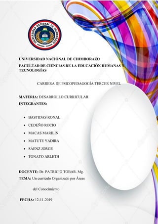 UNIVERSIDAD NACIONAL DE CHIMBORAZO
FACULTAD DE CIENCIAS DE LA EDUCACIÓN HUMANAS Y
TECNOLOGÍAS
CARRERA DE PSICOPEDAGOGÍA TERCER NIVEL
MATERIA: DESARROLLO CURRICULAR
INTEGRANTES:
 BASTIDAS RONAL
 CEDEÑO ROCIO
 MACAS MARILIN
 MATUTE YADIRA
 SÁENZ JORGE
 TONATO ARLETH
DOCENTE: Dr. PATRICIO TOBAR. Mg.
TEMA: Un currículo Organizado por Áreas
del Conocimiento
FECHA: 12-11-2019
 