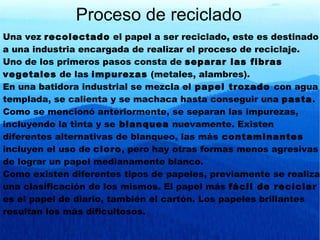Una vez  recolectado  el papel a ser reciclado, este es destinado a una industria encargada de realizar el proceso de reciclaje. Uno de los primeros pasos consta de  separar las fibras vegetales  de las  impurezas  (metales, alambres). En una batidora industrial se mezcla el  papel trozado  con agua templada, se calienta y se machaca hasta conseguir una  pasta . Como se mencionó anteriormente, se separan las impurezas, incluyendo la tinta y se  blanquea  nuevamente. Existen diferentes alternativas de blanqueo, las más  contaminantes  incluyen el uso de  cloro , pero hay otras formas menos agresivas de lograr un papel medianamente blanco. Como existen diferentes tipos de papeles, previamente se realiza una clasificación de los mismos. El papel más  fácil de reciclar  es el papel de diario, también el cartón. Los papeles brillantes resultan los más dificultosos. Proceso de reciclado 