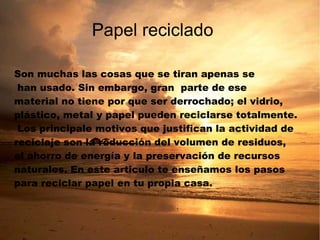 Son muchas las cosas que se tiran apenas se han usado. Sin embargo, gran  parte de ese  material no tiene por que ser derrochado; el vidrio,  plástico, metal y papel pueden reciclarse totalmente. Los principale motivos que justifican la actividad de reciclaje son la reducción del volumen de residuos,  el ahorro de energía y la preservación de recursos naturales. En este articulo te enseñamos los pasos  para reciclar papel en tu propia casa. Papel reciclado 