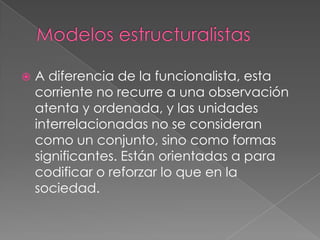 Modelos estructuralistasA diferencia de la funcionalista, esta corriente no recurre a una observación atenta y ordenada, y las unidades interrelacionadas no se consideran como un conjunto, sino como formas significantes. Están orientadas a para codificar o reforzar lo que en la sociedad.