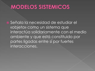 MODELOS SISTEMICOSSeñala la necesidad de estudiar el «objeto» como un sistema que interactúa solidariamente con el medio ambiente y que está constituido por partes ligadas entre sí por fuertes interacciones.
